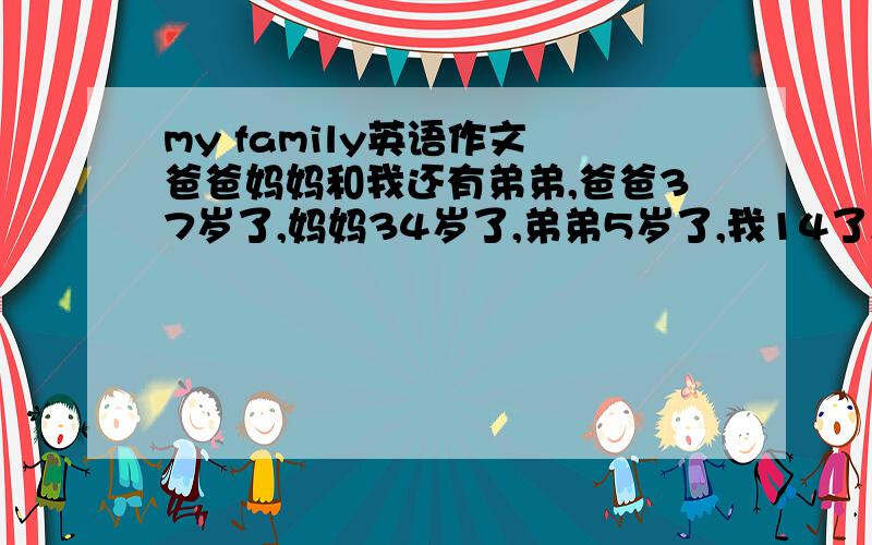 my family英语作文 爸爸妈妈和我还有弟弟,爸爸37岁了,妈妈34岁了,弟弟5岁了,我14了,我们一家在一起很