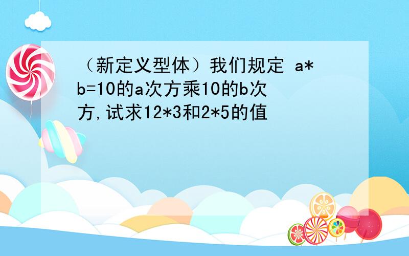 （新定义型体）我们规定 a*b=10的a次方乘10的b次方,试求12*3和2*5的值