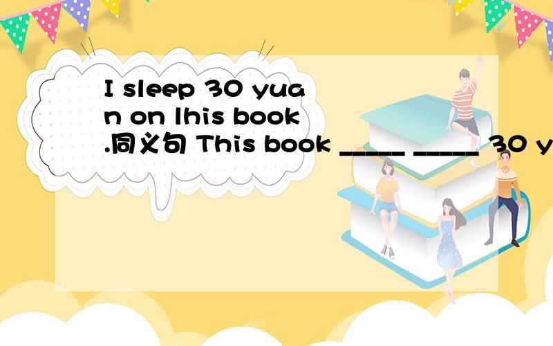 I sleep 30 yuan on lhis book.同义句 This book _____ _____ 30 yuan.