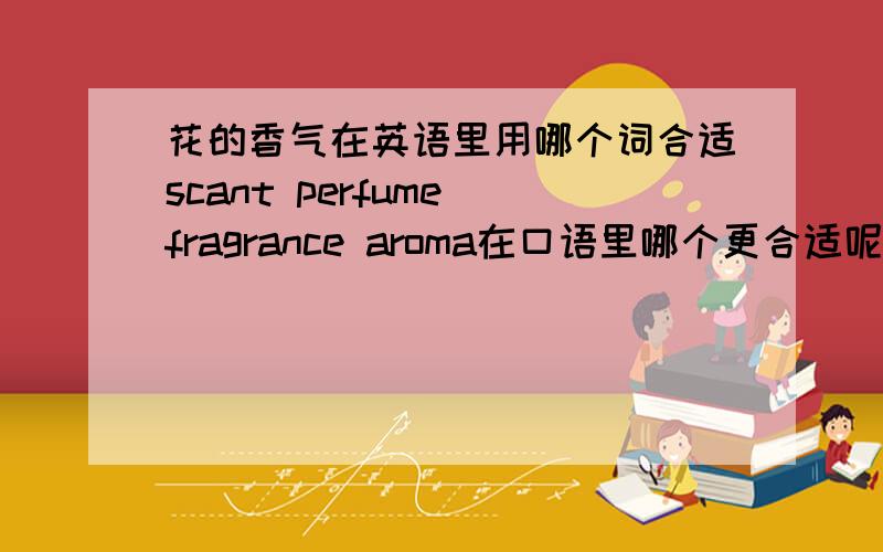 花的香气在英语里用哪个词合适scant perfume fragrance aroma在口语里哪个更合适呢?更常用一点还有形容花比较脆弱，娇弱，就是不仔细照顾会死掉之类的，用哪个词合适？fragile行吗？