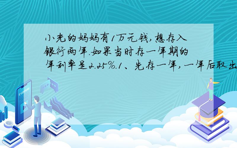 小光的妈妈有1万元钱,想存入银行两年.如果当时存一年期的年利率是2.25%.1、先存一年,一年后取出,连利