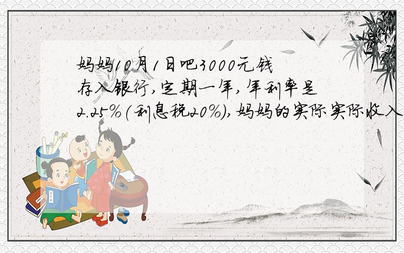 妈妈10月1日吧3000元钱存入银行,定期一年,年利率是2.25%(利息税20%),妈妈的实际实际收入是多少?妈妈的实际实际收入是多少?是指利息吗?包不包括本金?