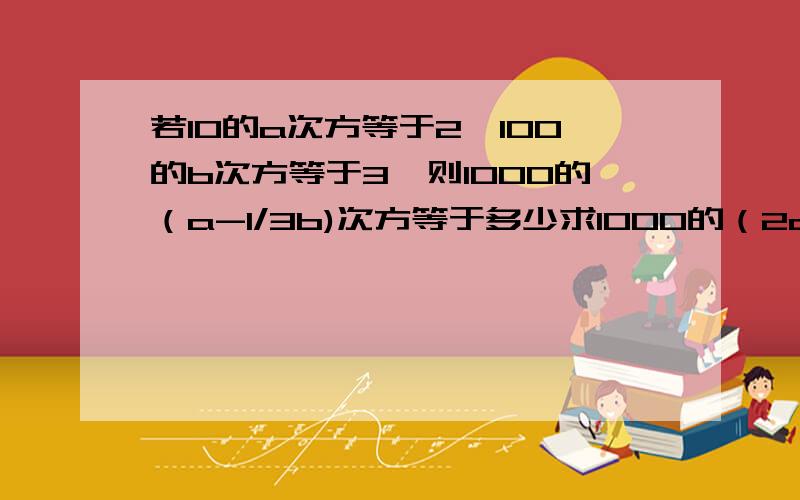 若10的a次方等于2,100的b次方等于3,则1000的（a-1/3b)次方等于多少求1000的（2a-1/3b)次方等于多少