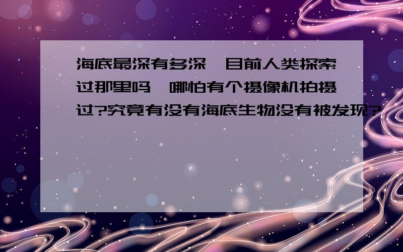 海底最深有多深,目前人类探索过那里吗,哪怕有个摄像机拍摄过?究竟有没有海底生物没有被发现?