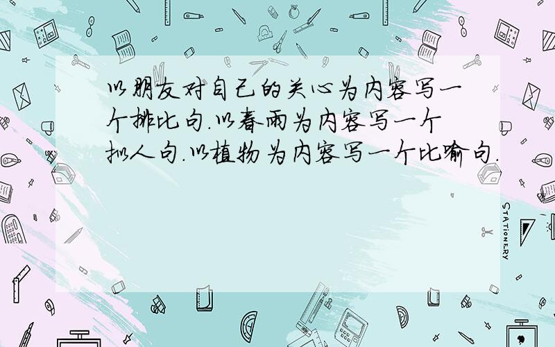 以朋友对自己的关心为内容写一个排比句.以春雨为内容写一个拟人句.以植物为内容写一个比喻句.