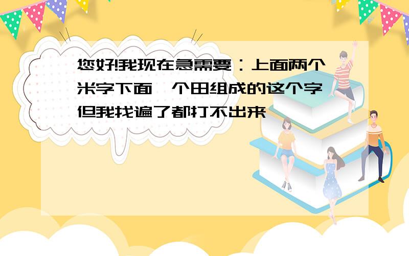 您好!我现在急需要：上面两个米字下面一个田组成的这个字,但我找遍了都打不出来,