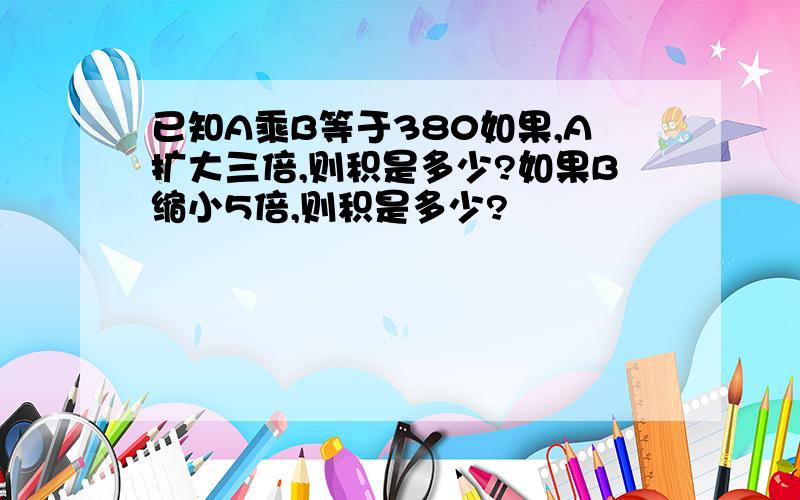 已知A乘B等于380如果,A扩大三倍,则积是多少?如果B缩小5倍,则积是多少?