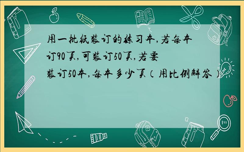 用一批纸装订的练习本,若每本订90页,可装订50页,若要装订50本,每本多少页（用比例解答）