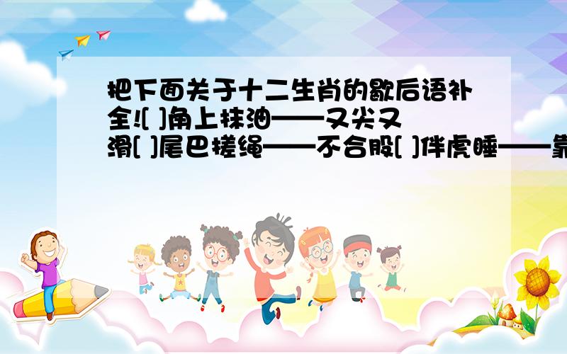 把下面关于十二生肖的歇后语补全![ ]角上抹油——又尖又滑[ ]尾巴搓绳——不合股[ ]伴虎睡——靠不住[ ]王爷跳海——回老家[ ]吃黄鳝——比长短[ ]揭门帘——全凭一张嘴[ ]照镜子——得意