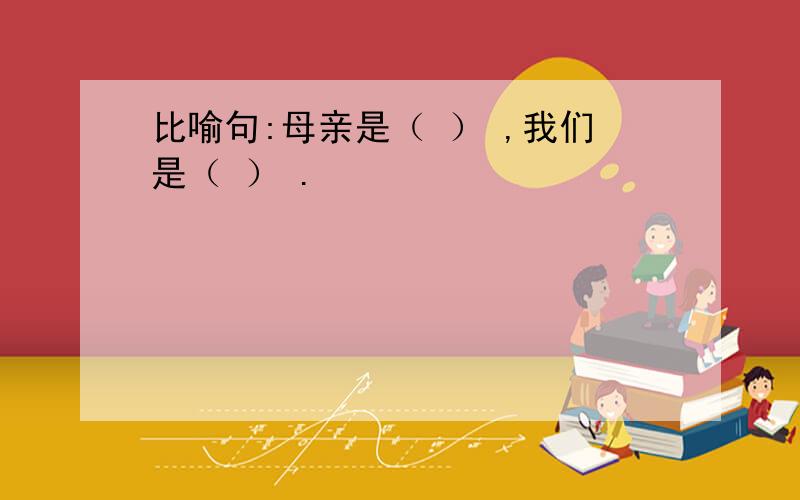 比喻句:母亲是（ ） ,我们是（ ） .