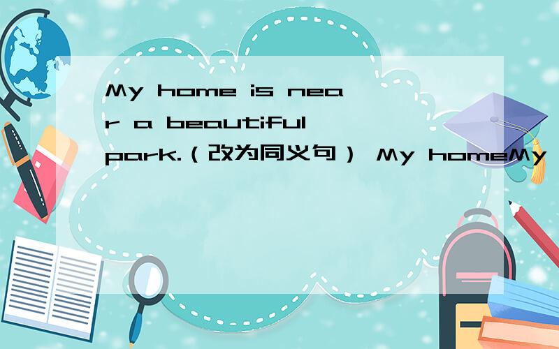 My home is near a beautiful park.（改为同义句） My homeMy home is near a beautiful park.（改为同义句）My home is ______  ______  ______  ______a beautiful patk.谢啦