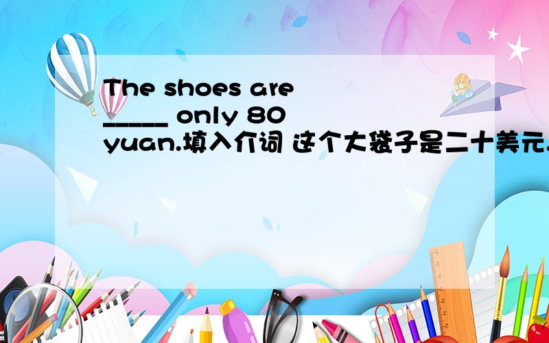 The shoes are _____ only 80 yuan.填入介词 这个大袋子是二十美元.译为英文.
