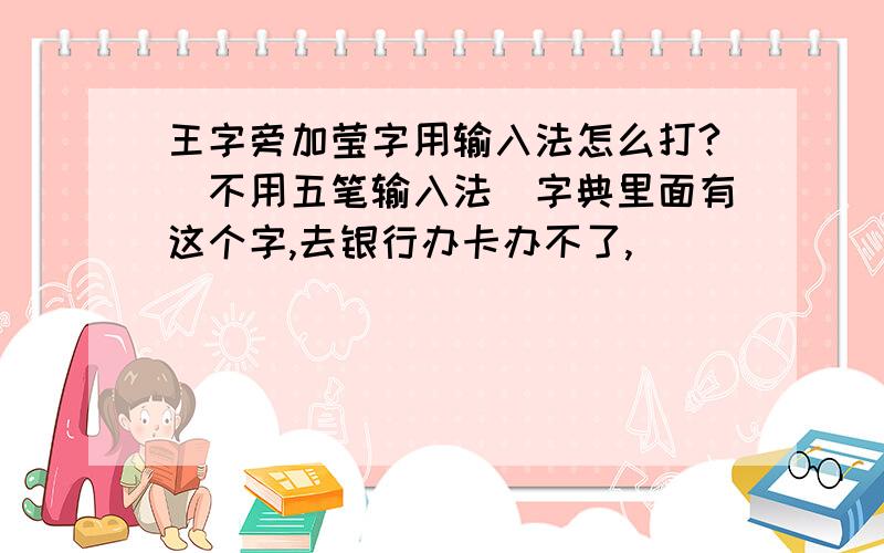 王字旁加莹字用输入法怎么打?（不用五笔输入法）字典里面有这个字,去银行办卡办不了,