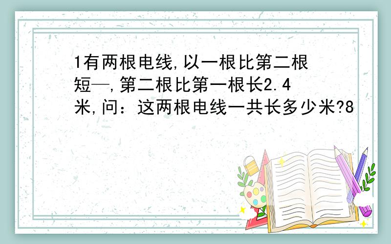 1有两根电线,以一根比第二根短—,第二根比第一根长2.4米,问：这两根电线一共长多少米?8