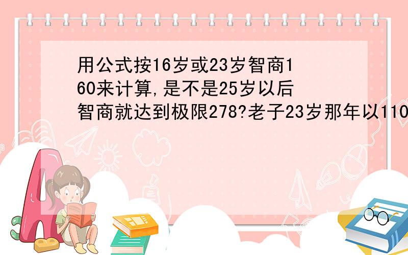 用公式按16岁或23岁智商160来计算,是不是25岁以后智商就达到极限278?老子23岁那年以110分的高分通过了网上的门萨智商测试,也就是智商160.