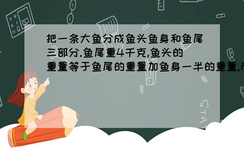 把一条大鱼分成鱼头鱼身和鱼尾三部分.鱼尾重4千克,鱼头的重量等于鱼尾的重量加鱼身一半的重量,而鱼身的