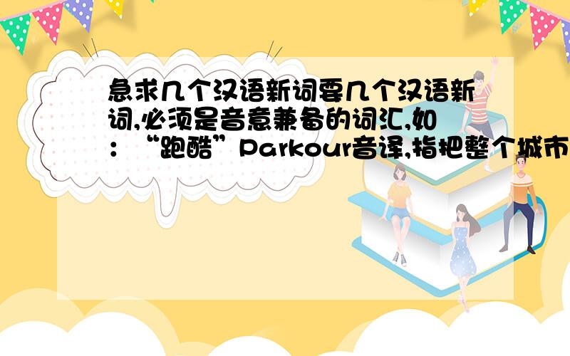 急求几个汉语新词要几个汉语新词,必须是音意兼备的词汇,如：“跑酷”Parkour音译,指把整个城市当做一个大训练场,一切围墙、屋顶都可以成为攀爬、穿越的对象.    最少要5个啊,帮帮忙,请快