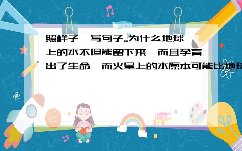 照样子,写句子..为什么地球上的水不但能留下来,而且孕育出了生命,而火星上的水原本可能比地球还照样子,写句子..为什么地球上的水不但能留下来,而且孕育出了生命,而火星上的水原本可能