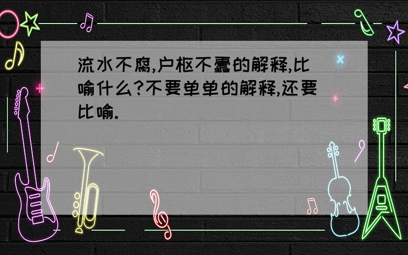 流水不腐,户枢不蠹的解释,比喻什么?不要单单的解释,还要比喻.