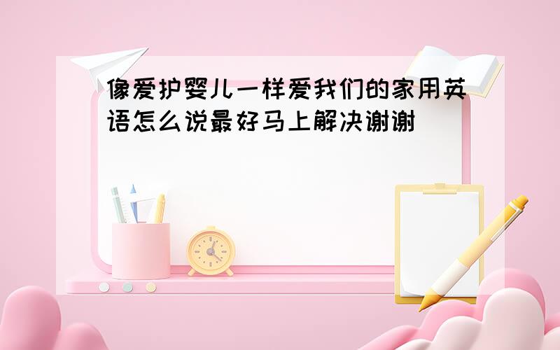 像爱护婴儿一样爱我们的家用英语怎么说最好马上解决谢谢