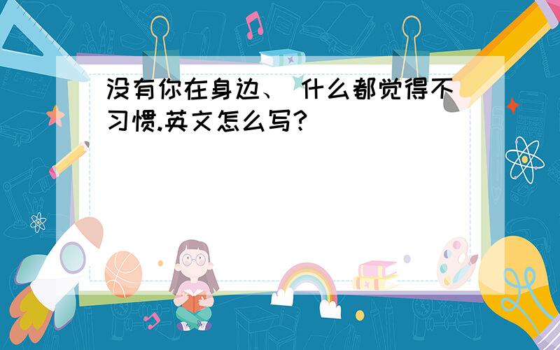 没有你在身边、 什么都觉得不习惯.英文怎么写?