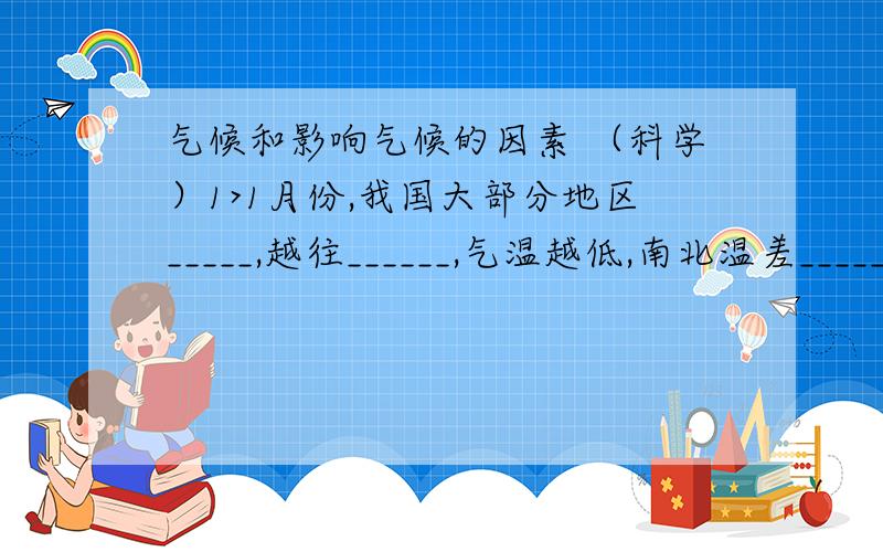 气候和影响气候的因素 （科学）1>1月份,我国大部分地区_____,越往______,气温越低,南北温差_____.造成这一现象的主要原因是由于__________________________的影响.2>7月份,我国大部分地区普遍_____,南