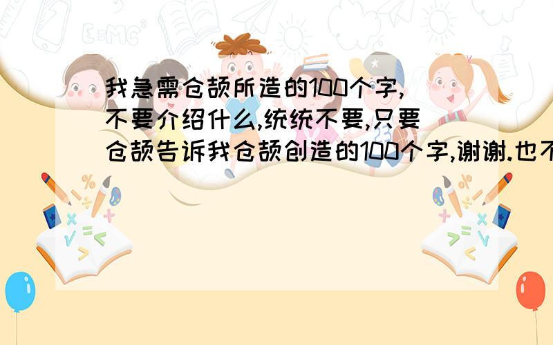 我急需仓颉所造的100个字,不要介绍什么,统统不要,只要仓颉告诉我仓颉创造的100个字,谢谢.也不要那什么仓颉输入法,我要的是字,比如仓颉创造的“鱼”“牛”等字,我需要所有的100个不是那