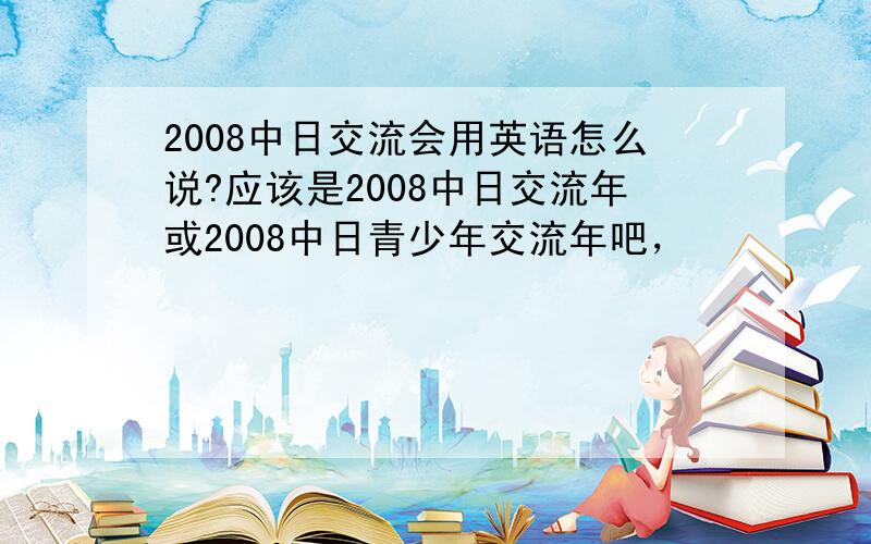 2008中日交流会用英语怎么说?应该是2008中日交流年或2008中日青少年交流年吧，