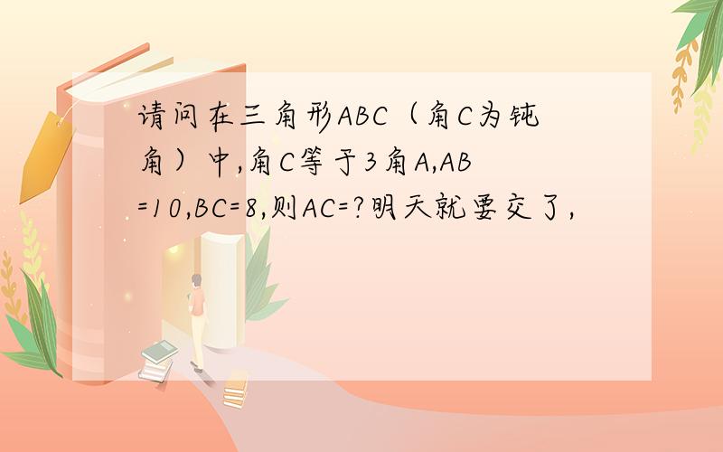 请问在三角形ABC（角C为钝角）中,角C等于3角A,AB=10,BC=8,则AC=?明天就要交了,