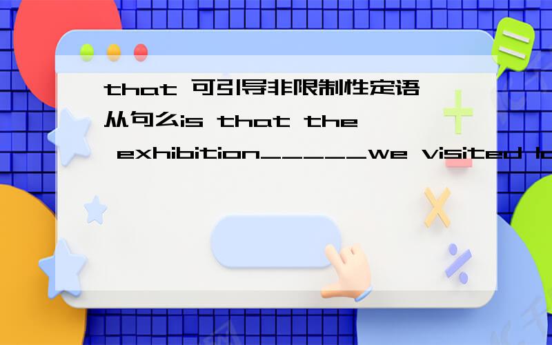 that 可引导非限制性定语从句么is that the exhibition_____we visited last year ?A where   B that   C in which   Dthe one 答案是选B吧,但它是非限制性定语从句,that不是不可以引导非限制性定语从句么?