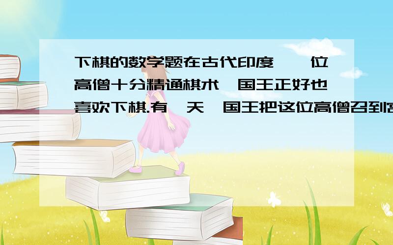 下棋的数学题在古代印度,一位高僧十分精通棋术,国王正好也喜欢下棋.有一天,国王把这位高僧召到宫里,要与他对奕.国王对他说：“听说你棋术十分高超,所以把你请来与我下棋.你不要因为