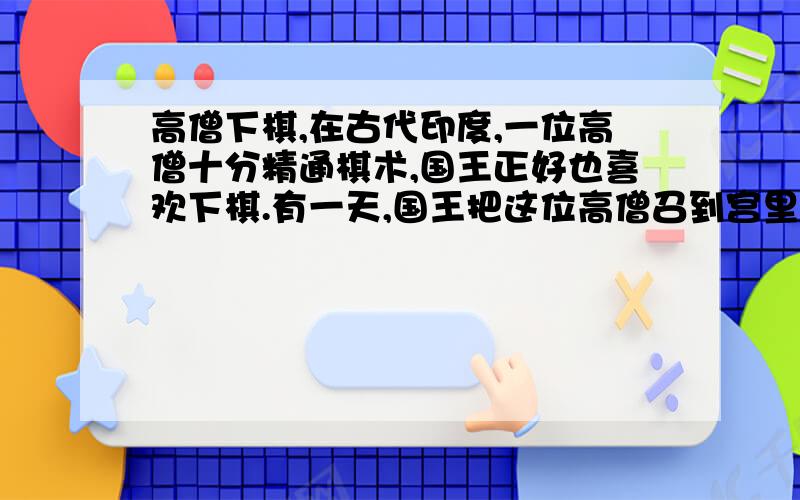 高僧下棋,在古代印度,一位高僧十分精通棋术,国王正好也喜欢下棋.有一天,国王把这位高僧召到宫里,要与他对奕.国王对他说：“听说你棋术十分高超,所以把你请来与我下棋.你不要因为我是