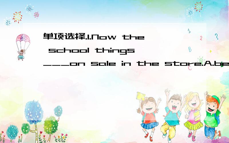 单项选择.1.Now the school things___on sale in the store.A.be B.am C.is D.are2.They have rulers___only 2 dollars.A.for B.in C.on D.at