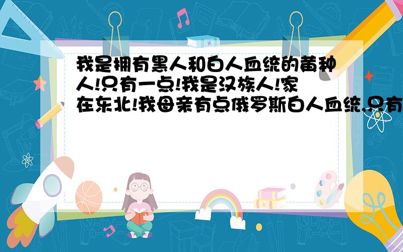 我是拥有黑人和白人血统的黄种人!只有一点!我是汉族人!家在东北!我母亲有点俄罗斯白人血统,只有一点,以无法考究,我父亲有非洲黑人血统,和我妈妈一样,只有一点,已无法考究!请问我是什