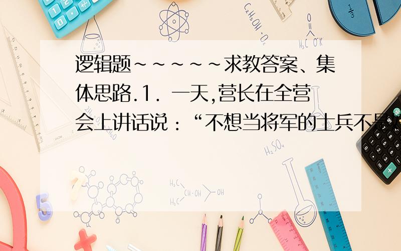 逻辑题~~~~~求教答案、集体思路.1．一天,营长在全营会上讲话说：“不想当将军的士兵不是好士兵.”士兵小张问：“那您的意思是说我们都可以成为将军了.”营长讲话的意思是：      A.想当