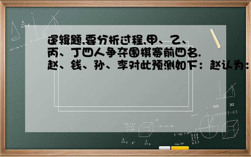 逻辑题,要分析过程,甲、乙、丙、丁四人争夺围棋赛前四名.赵、钱、孙、李对此预测如下：赵认为：丁是第一名；钱认为：甲不是第一名,并且乙不是第二名；孙认为：如果乙是第二名,那么