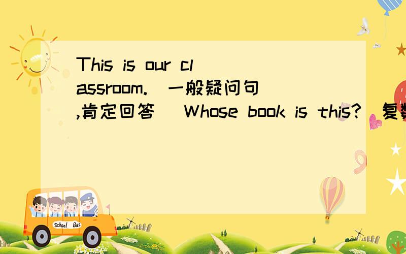 This is our classroom.（一般疑问句,肯定回答） Whose book is this?（复数句）They's his pants.（一般疑问句,否定回答）Our chairs are (under the desk.)就划线部分提问I have a black pen.（用he改写句子）