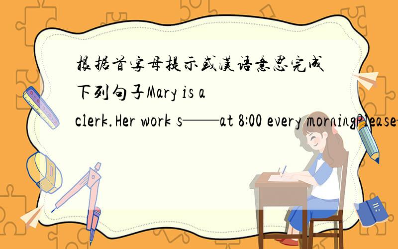 根据首字母提示或汉语意思完成下列句子Mary is a clerk.Her work s——at 8:00 every morningPlease——（给……看）me your new skirt