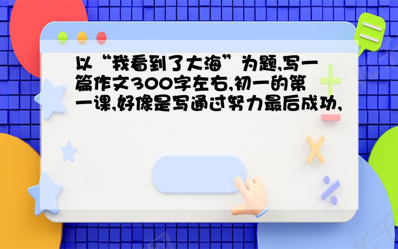 以“我看到了大海”为题,写一篇作文300字左右,初一的第一课,好像是写通过努力最后成功,