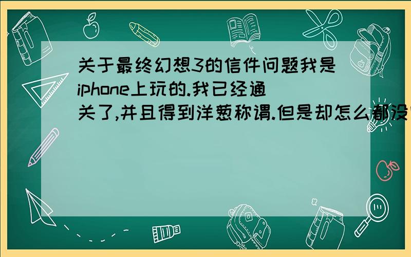 关于最终幻想3的信件问题我是iphone上玩的.我已经通关了,并且得到洋葱称谓.但是却怎么都没收到萨拉和王子的信件,一封也没有.那是怎么回事?怎样可以收到他们两的信件,以及触发首饰任务?