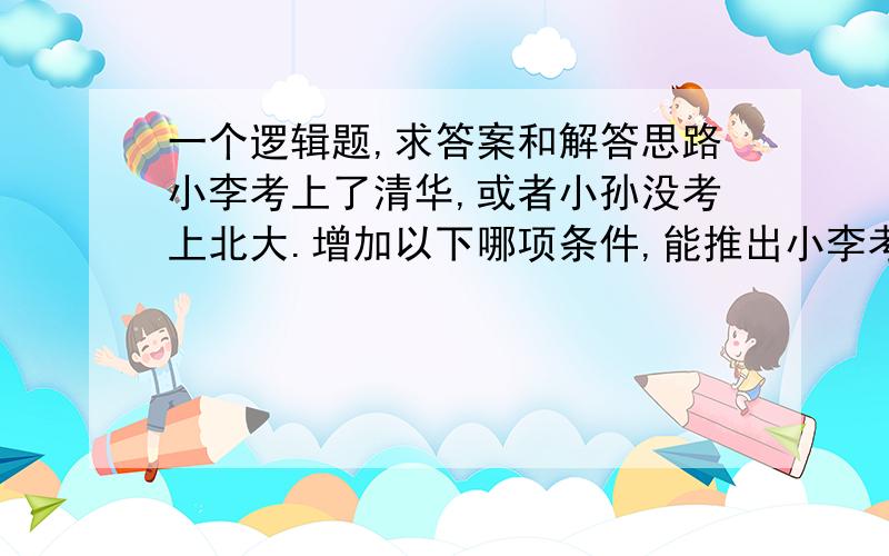 一个逻辑题,求答案和解答思路小李考上了清华,或者小孙没考上北大.增加以下哪项条件,能推出小李考上了清华?A小张和小孙至少一人未考上北大    B小张和小李至少有一人未考上清华    C小张