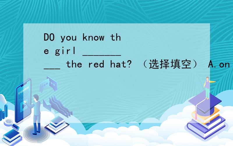 DO you know the girl __________ the red hat? （选择填空） A.on B. with C.for D.of是不是   with啊？？