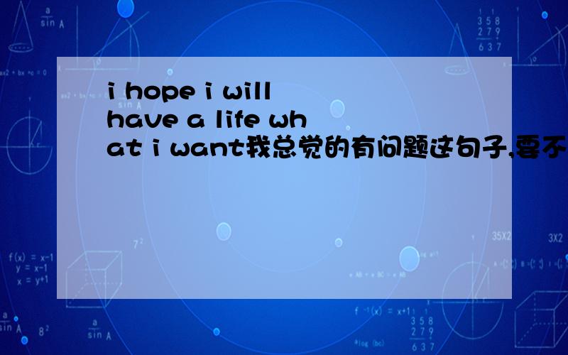 i hope i will have a life what i want我总觉的有问题这句子,要不就have what i want 要不就 have a life that i want