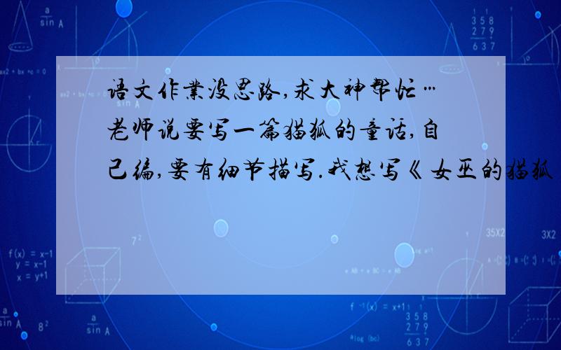 语文作业没思路,求大神帮忙…老师说要写一篇猫狐的童话,自己编,要有细节描写.我想写《女巫的猫狐》但我不知道能写些啥,大家给点提示.给好评!要猫狐在女巫家生活,猫狐和女巫都是善良