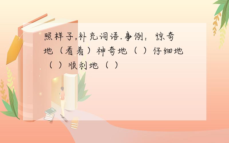 照样子,补充词语.事例：惊奇地（看着）神奇地（ ）仔细地（ ）顺利地（ ）