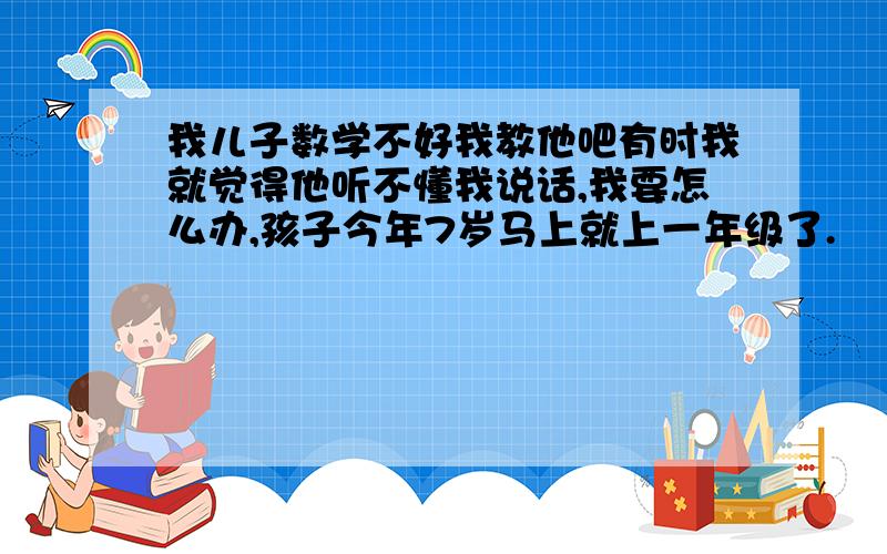 我儿子数学不好我教他吧有时我就觉得他听不懂我说话,我要怎么办,孩子今年7岁马上就上一年级了.