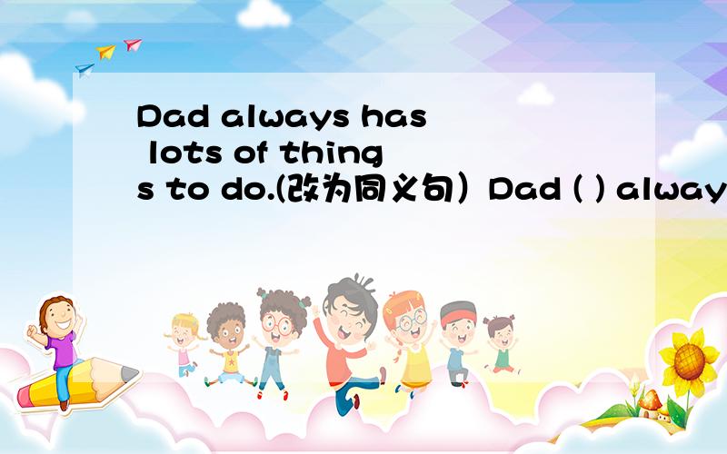 Dad always has lots of things to do.(改为同义句）Dad ( ) always ( )