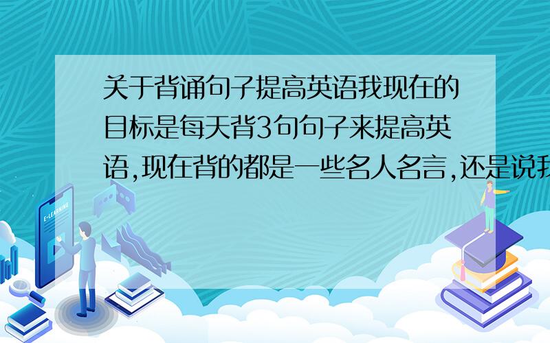 关于背诵句子提高英语我现在的目标是每天背3句句子来提高英语,现在背的都是一些名人名言,还是说我应该先从日常交流的简单句子开始背起好呢?