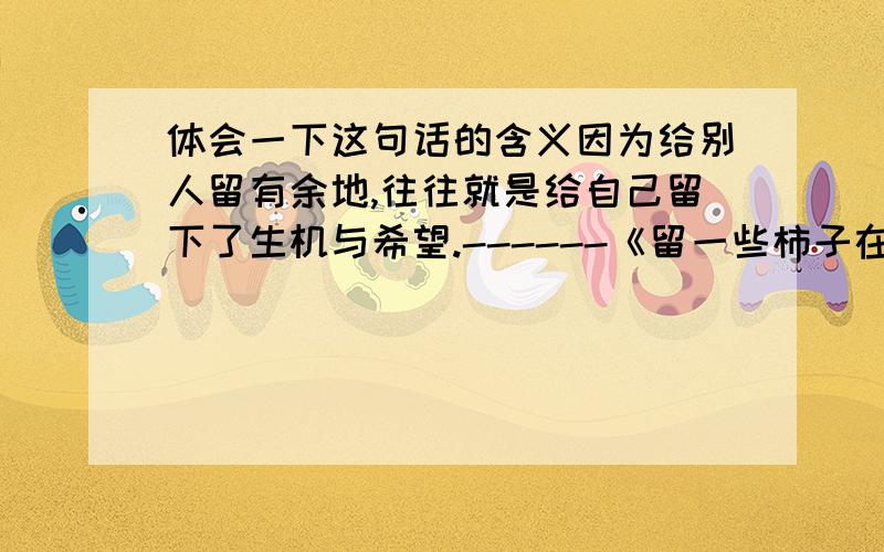 体会一下这句话的含义因为给别人留有余地,往往就是给自己留下了生机与希望.------《留一些柿子在树上》