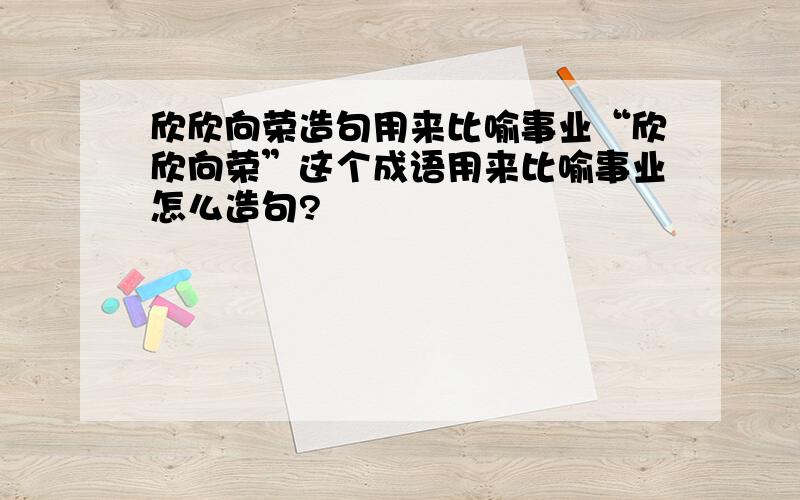 欣欣向荣造句用来比喻事业“欣欣向荣”这个成语用来比喻事业怎么造句?